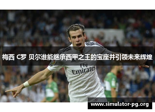 梅西 C罗 贝尔谁能继承西甲之王的宝座并引领未来辉煌
