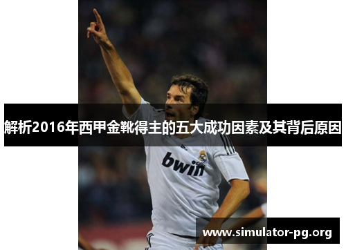 解析2016年西甲金靴得主的五大成功因素及其背后原因