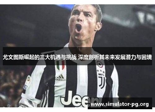 尤文图斯崛起的三大机遇与挑战 深度剖析其未来发展潜力与困境