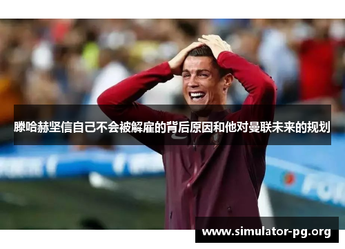 滕哈赫坚信自己不会被解雇的背后原因和他对曼联未来的规划